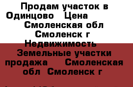 Продам участок в Одинцово › Цена ­ 900 000 - Смоленская обл., Смоленск г. Недвижимость » Земельные участки продажа   . Смоленская обл.,Смоленск г.